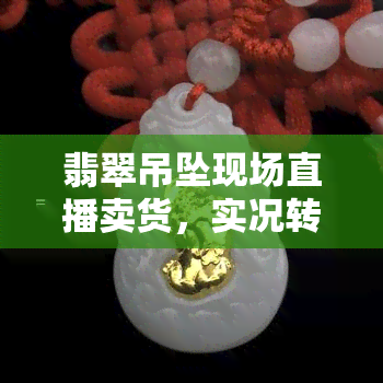 翡翠吊坠现场直播卖货，实况转播：现场售卖翡翠吊坠，让你亲眼见证翡翠之美！