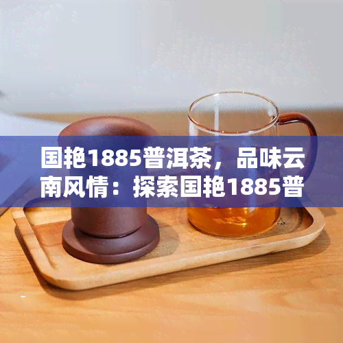 国艳1885普洱茶，品味云南风情：探索国艳1885普洱茶的魅力