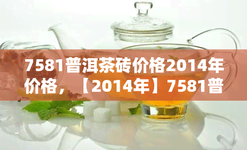 7581普洱茶砖价格2014年价格，【2014年】7581普洱茶砖价格是多少？