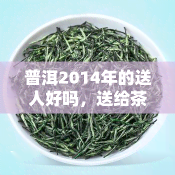 普洱2014年的送人好吗，送给茶叶爱好者的佳礼：普洱2014年份茶，适合送人吗？