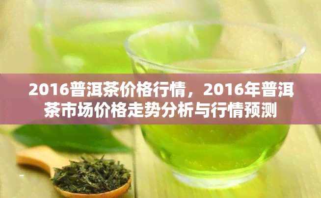 2016普洱茶价格行情，2016年普洱茶市场价格走势分析与行情预测