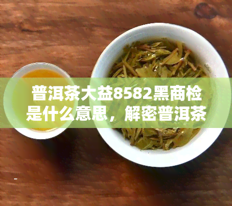 普洱茶大益8582黑商检是什么意思，解密普洱茶大益8582黑商检含义