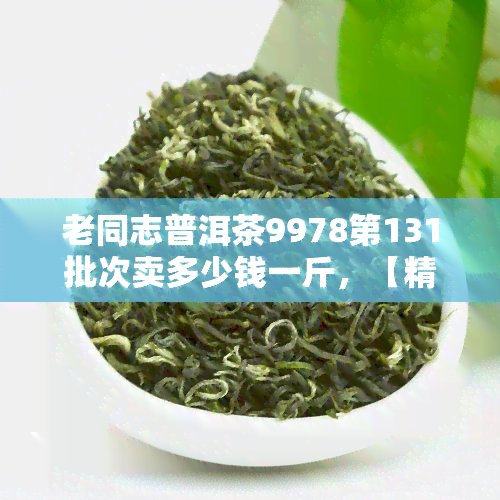 老同志普洱茶9978第131批次卖多少钱一斤，【精选】老同志普洱茶9978第131批次售价公布，快来了解！