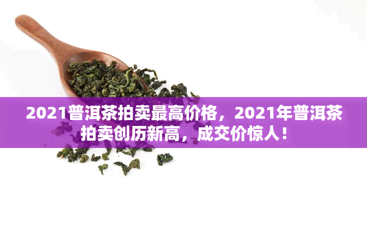 2021普洱茶拍卖更高价格，2021年普洱茶拍卖创历新高，成交价惊人！