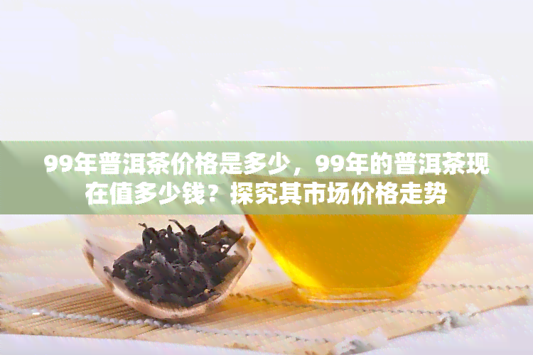 99年普洱茶价格是多少，99年的普洱茶现在值多少钱？探究其市场价格走势