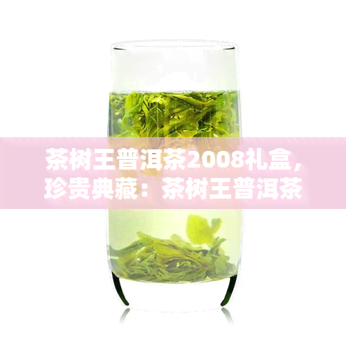 茶树王普洱茶2008礼盒，珍贵典藏：茶树王普洱茶2008年份礼盒