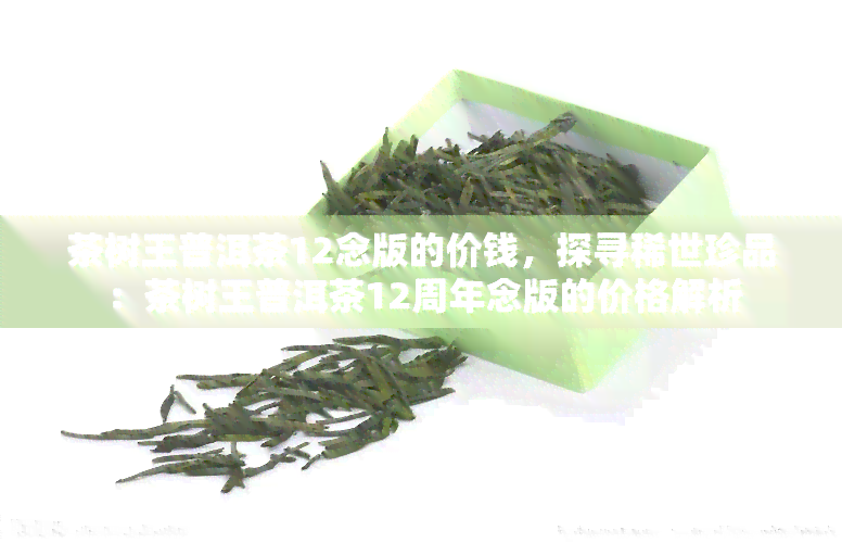 茶树王普洱茶12念版的价钱，探寻稀世珍品：茶树王普洱茶12周年念版的价格解析