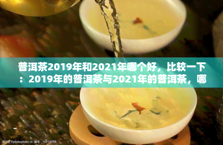 普洱茶2019年和2021年哪个好，比较一下：2019年的普洱茶与2021年的普洱茶，哪个更好？