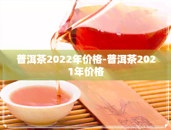 普洱茶2022年价格-普洱茶2021年价格