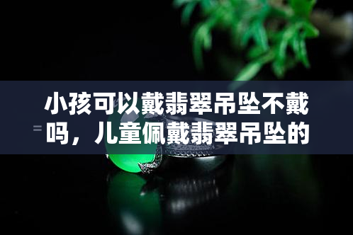 小孩可以戴翡翠吊坠不戴吗，儿童佩戴翡翠吊坠的合适性探讨