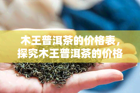 木王普洱茶的价格表，探究木王普洱茶的价格表，了解其市场价值与品质特点