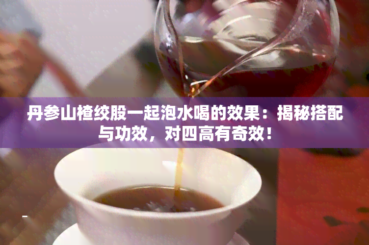 丹参山楂绞股一起泡水喝的效果：揭秘搭配与功效，对四高有奇效！