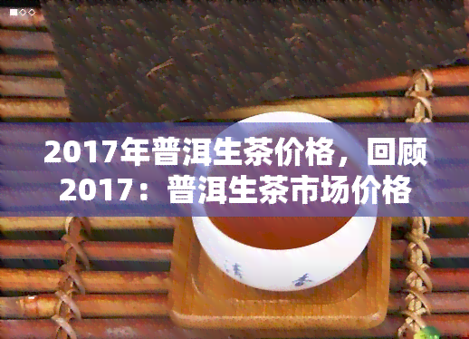 2017年普洱生茶价格，回顾2017：普洱生茶市场价格走势分析