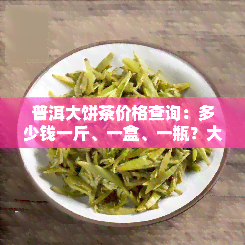 普洱大饼茶价格查询：多少钱一斤、一盒、一瓶？大饼普洱茶报价贵吗？