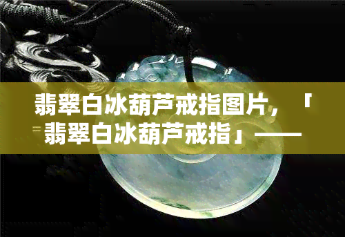 翡翠白冰葫芦戒指图片，「翡翠白冰葫芦戒指」—— 富有诗意的夏日时尚配饰