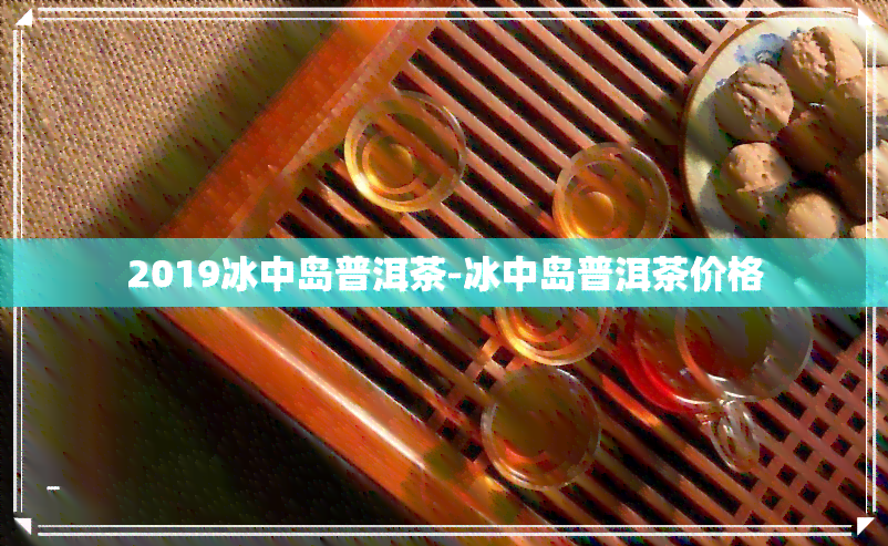 2019冰中岛普洱茶-冰中岛普洱茶价格