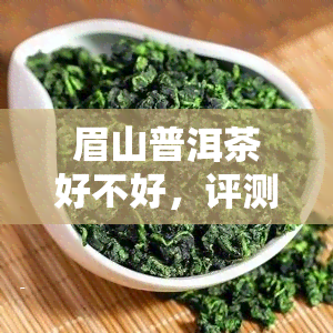 眉山普洱茶好不好，评测：眉山普洱茶的口感与品质究竟如何？