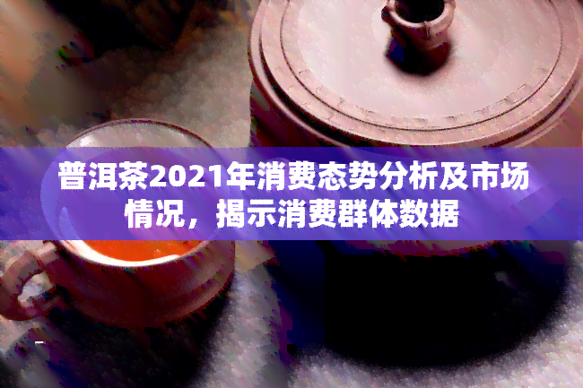 普洱茶2021年消费态势分析及市场情况，揭示消费群体数据