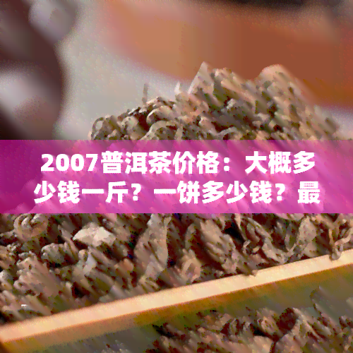 2007普洱茶价格：大概多少钱一斤？一饼多少钱？最新价格表及茶叶行情