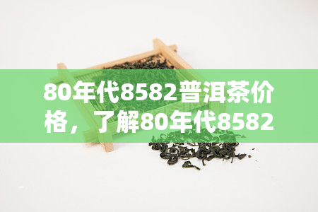 80年代8582普洱茶价格，了解80年代8582普洱茶的价格走势与收藏价值