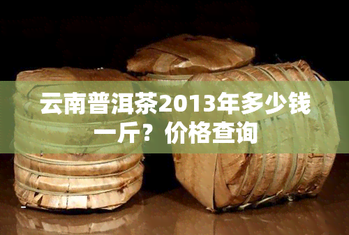 云南普洱茶2013年多少钱一斤？价格查询