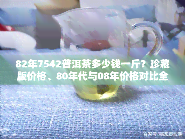 82年7542普洱茶多少钱一斤？珍藏版价格、80年代与08年价格对比全解析！