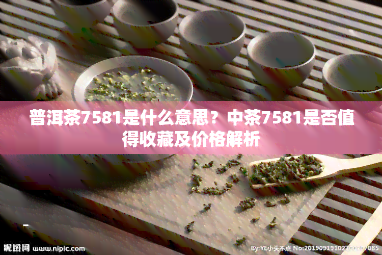 普洱茶7581是什么意思？中茶7581是否值得收藏及价格解析