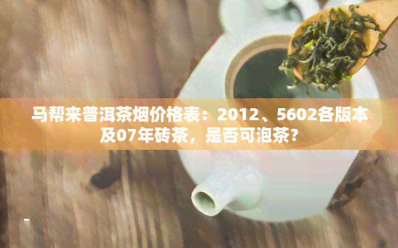 马帮来普洱茶价格表：2012、5602各版本及07年砖茶，是否可泡茶？