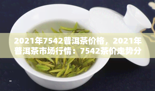 2021年7542普洱茶价格，2021年普洱茶市场行情：7542茶价走势分析