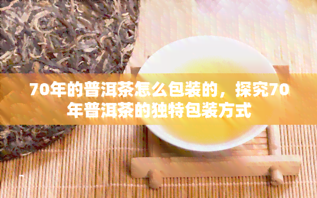 70年的普洱茶怎么包装的，探究70年普洱茶的独特包装方式