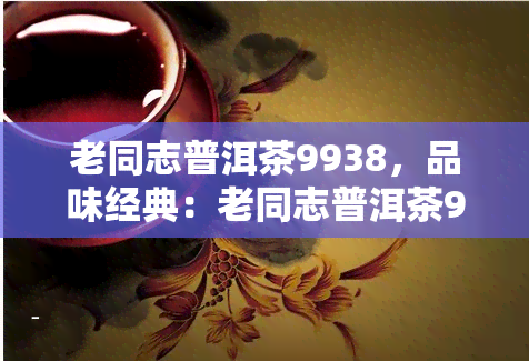 老同志普洱茶9938，品味经典：老同志普洱茶9938，岁月沉淀的韵味