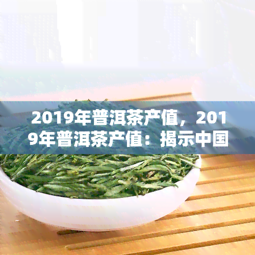 2019年普洱茶产值，2019年普洱茶产值：揭示中国茶叶产业的发展现状与趋势