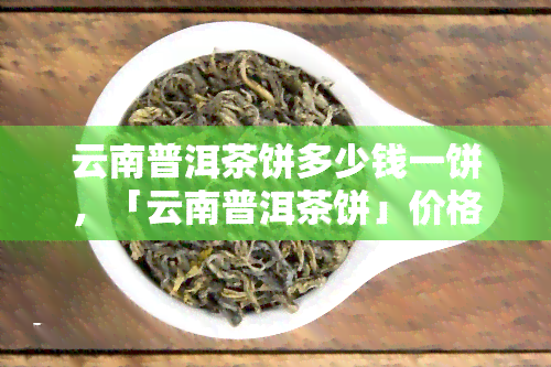 云南普洱茶饼多少钱一饼，「云南普洱茶饼」价格解析：一饼究竟值多少？