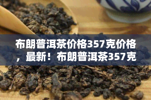 布朗普洱茶价格357克价格，最新！布朗普洱茶357克的市场价格是多少？