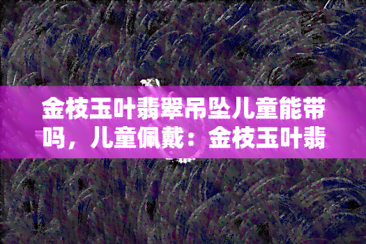 金枝玉叶翡翠吊坠儿童能带吗，儿童佩戴：金枝玉叶翡翠吊坠是否合适？