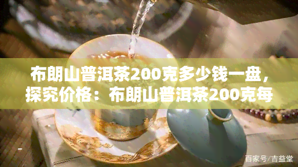 布朗山普洱茶200克多少钱一盘，探究价格：布朗山普洱茶200克每盘的市场行情