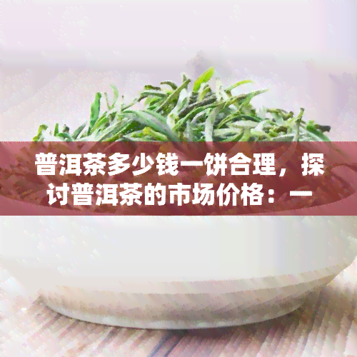 普洱茶多少钱一饼合理，探讨普洱茶的市场价格：一饼多少钱才合理？