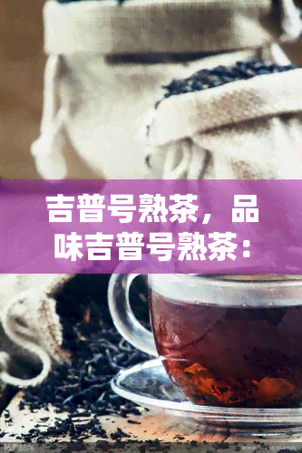 吉普号熟茶，品味吉普号熟茶：一种独特的茶叶体验