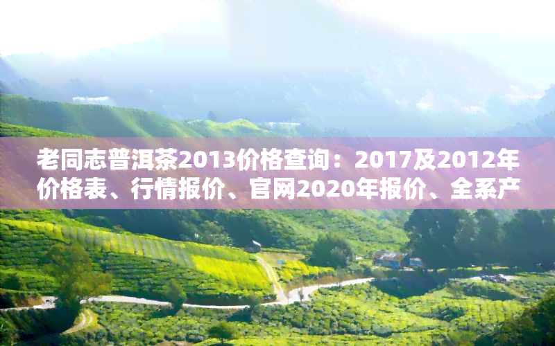 老同志普洱茶2013价格查询：2017及2012年价格表、行情报价、官网2020年报价、全系产品特点与口感解析