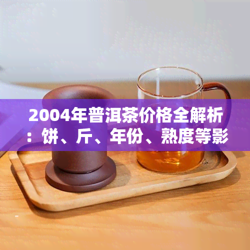 2004年普洱茶价格全解析：饼、斤、年份、熟度等影响因素