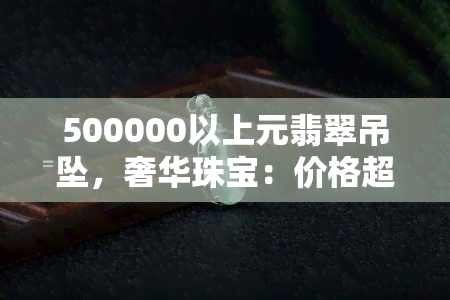 500000以上元翡翠吊坠，奢华珠宝：价格超过50万元的翡翠吊坠，尽享顶级品质！