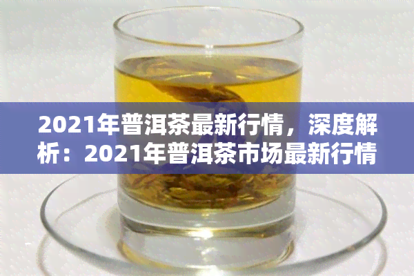 2021年普洱茶最新行情，深度解析：2021年普洱茶市场最新行情与趋势预测