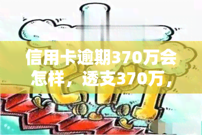 信用卡逾期370万会怎样，透支370万，信用卡逾期的后果有多严重？