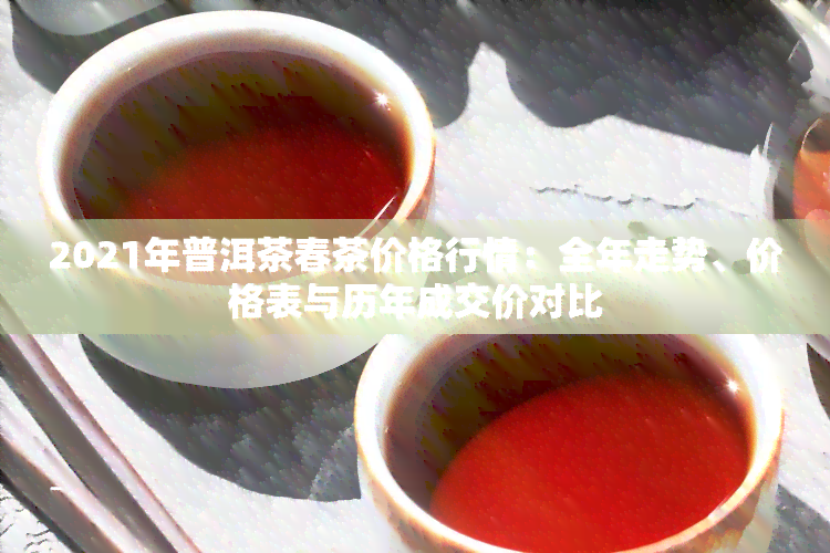 2021年普洱茶春茶价格行情：全年走势、价格表与历年成交价对比