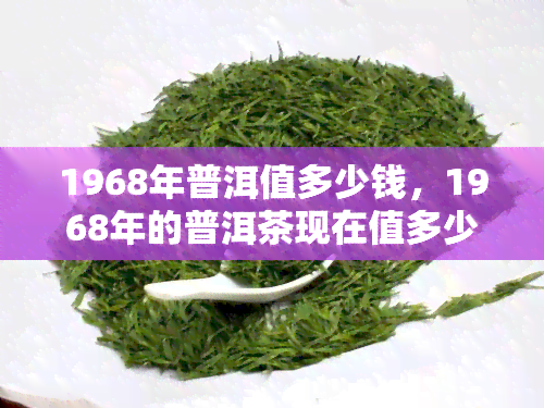 1968年普洱值多少钱，1968年的普洱茶现在值多少钱？历、品质与市场需求的影响