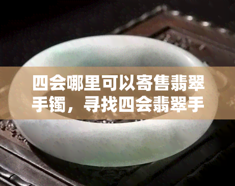 四会哪里可以寄售翡翠手镯，寻找四会翡翠手镯寄售地？这里有一份详细指南！