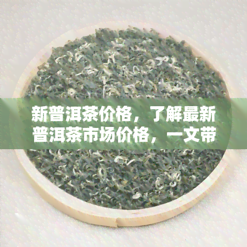 新普洱茶价格，了解最新普洱茶市场价格，一文带你掌握