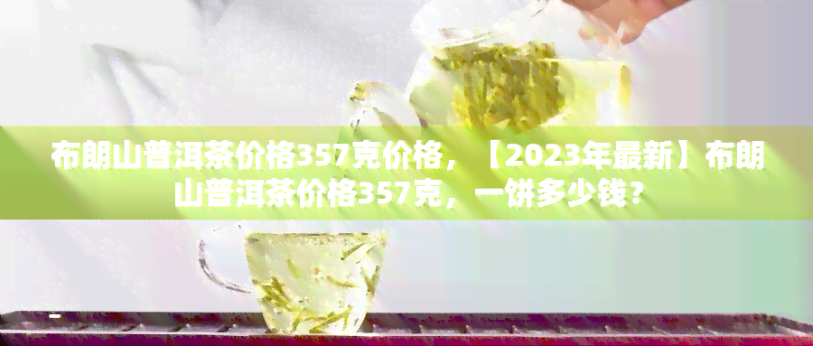 布朗山普洱茶价格357克价格，【2023年最新】布朗山普洱茶价格357克，一饼多少钱？