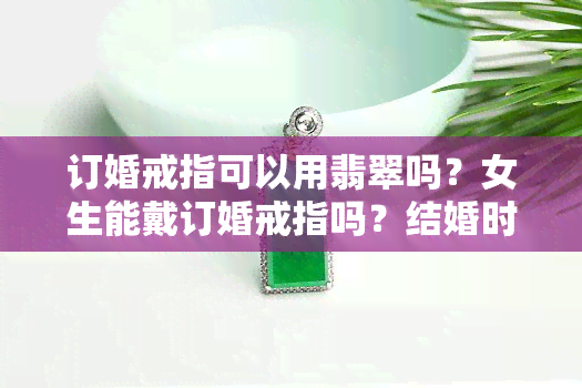 订婚戒指可以用翡翠吗？女生能戴订婚戒指吗？结婚时可以用订婚戒指吗？需要跪下送订婚戒指吗？购买订婚戒指需要注意什么？