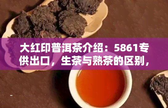 大红印普洱茶介绍：5861专供出口，生茶与熟茶的区别，2019年价格及解析